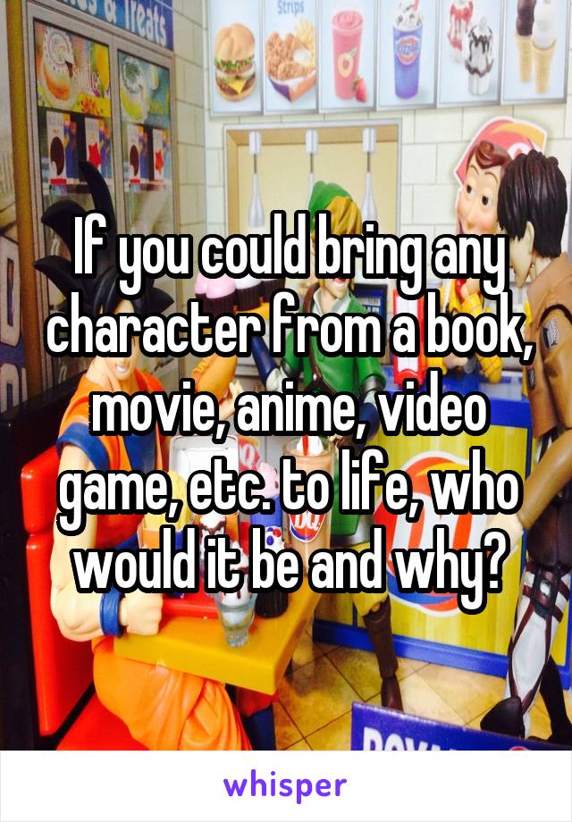 If you could bring any character from a book, movie, anime, video game, etc. to life, who would it be and why?