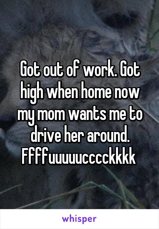 Got out of work. Got high when home now my mom wants me to drive her around. Ffffuuuuucccckkkk 