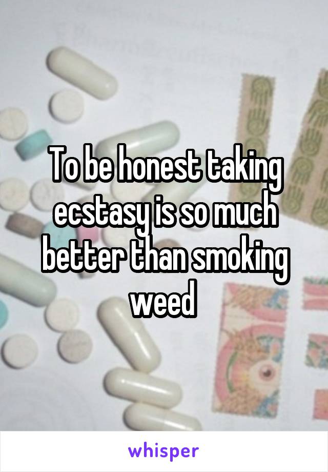 To be honest taking ecstasy is so much better than smoking weed 