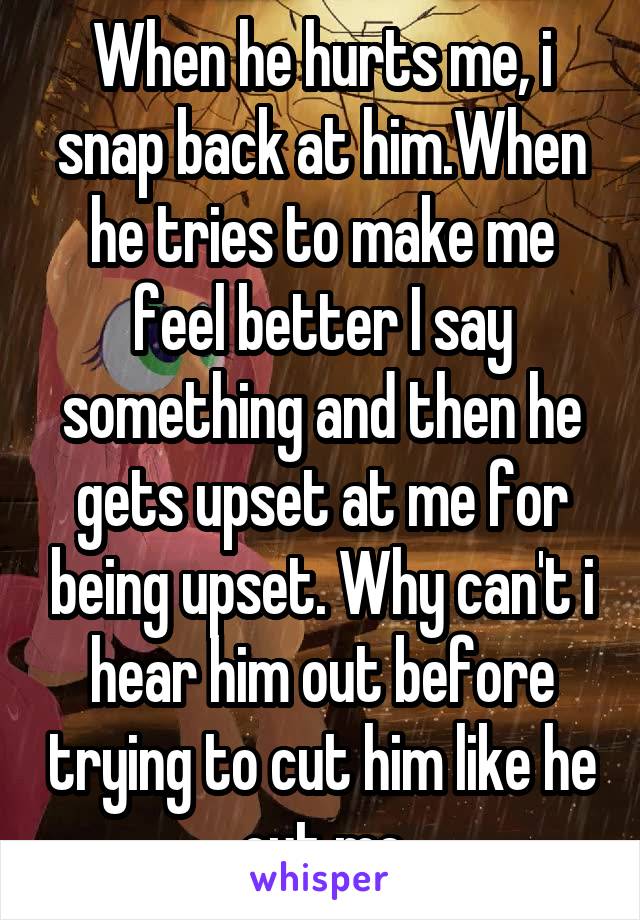 When he hurts me, i snap back at him.When he tries to make me feel better I say something and then he gets upset at me for being upset. Why can't i hear him out before trying to cut him like he cut me