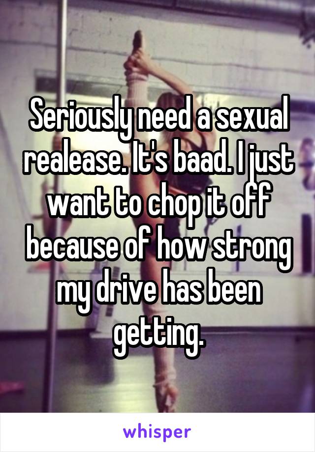 Seriously need a sexual realease. It's baad. I just want to chop it off because of how strong my drive has been getting.