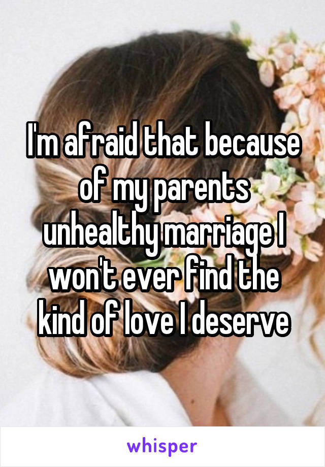 I'm afraid that because of my parents unhealthy marriage I won't ever find the kind of love I deserve