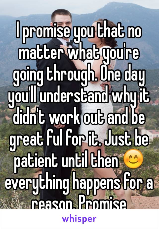 I promise you that no matter what you're going through. One day you'll understand why it didn't work out and be great ful for it. Just be patient until then 😊 everything happens for a reason. Promise