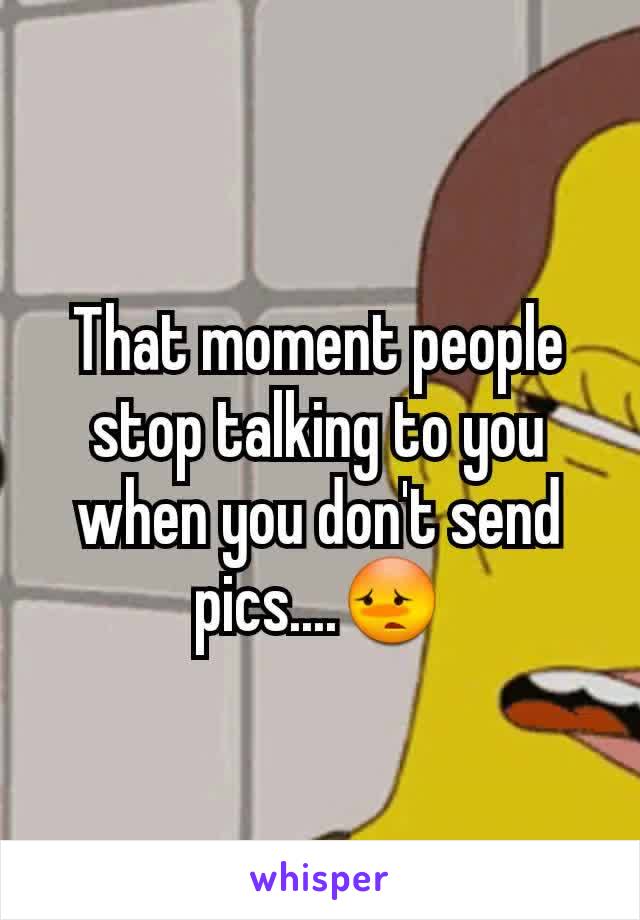 That moment people stop talking to you when you don't send pics....😳