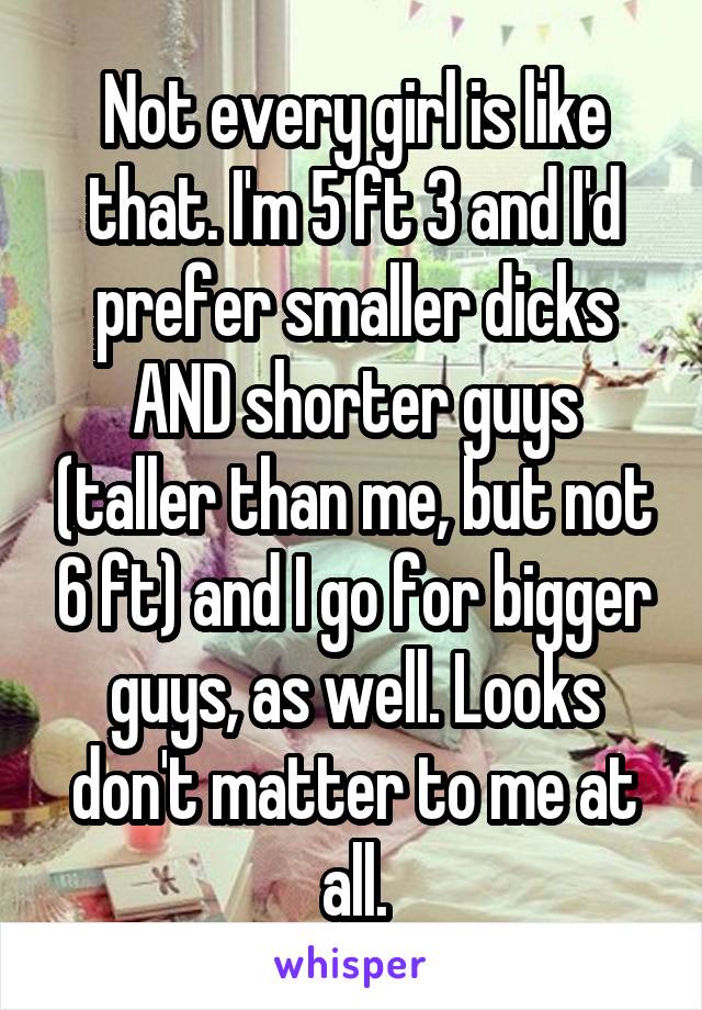Not every girl is like that. I'm 5 ft 3 and I'd prefer smaller dicks AND shorter guys (taller than me, but not 6 ft) and I go for bigger guys, as well. Looks don't matter to me at all.