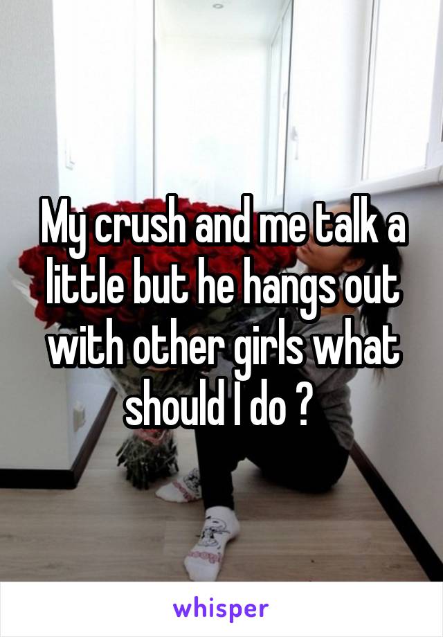 My crush and me talk a little but he hangs out with other girls what should I do ? 