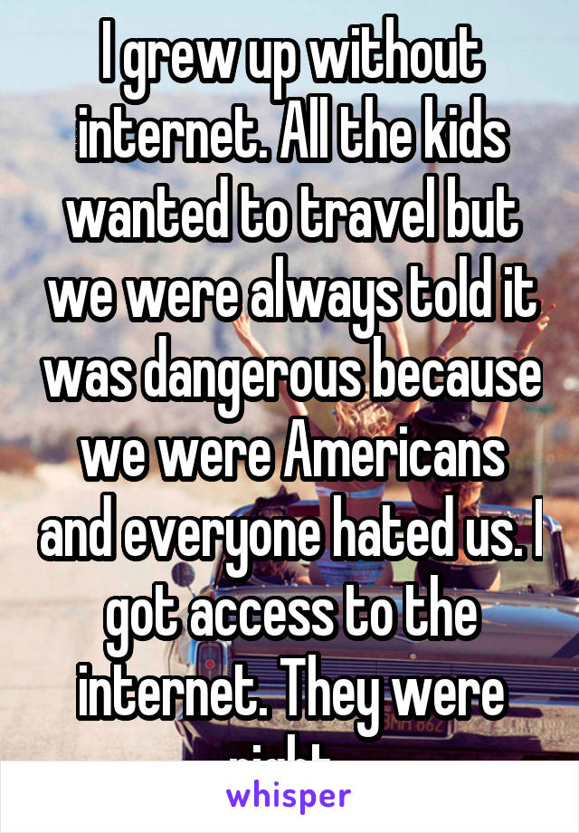 I grew up without internet. All the kids wanted to travel but we were always told it was dangerous because we were Americans and everyone hated us. I got access to the internet. They were right. 