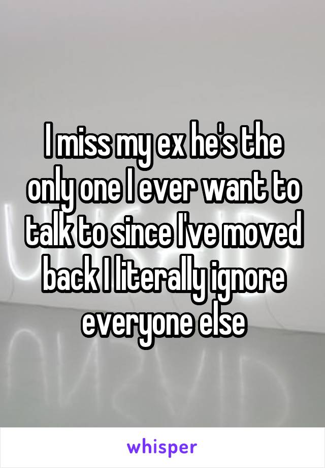 I miss my ex he's the only one I ever want to talk to since I've moved back I literally ignore everyone else