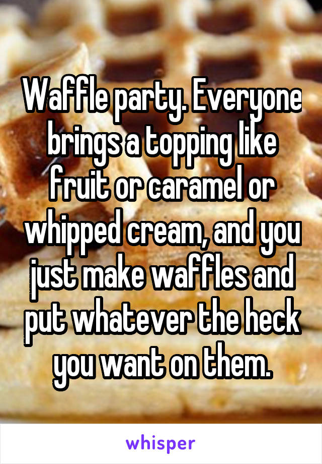 Waffle party. Everyone brings a topping like fruit or caramel or whipped cream, and you just make waffles and put whatever the heck you want on them.