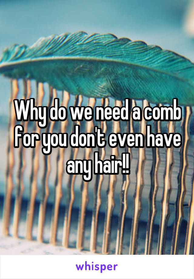Why do we need a comb for you don't even have any hair!!