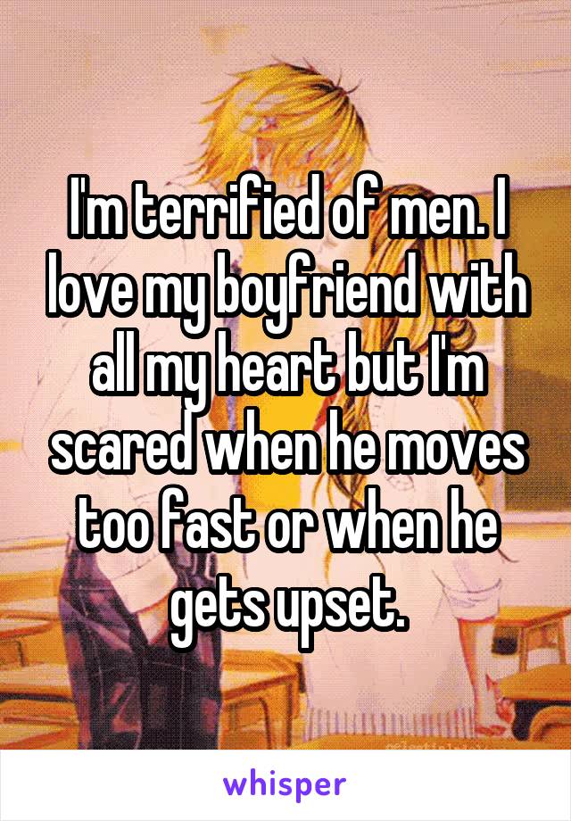 I'm terrified of men. I love my boyfriend with all my heart but I'm scared when he moves too fast or when he gets upset.
