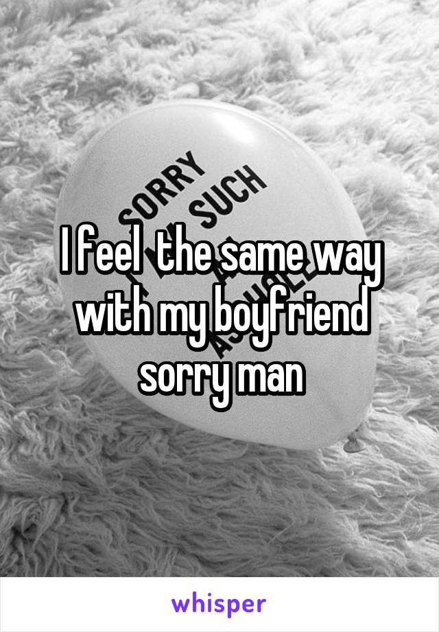 I feel  the same way with my boyfriend sorry man