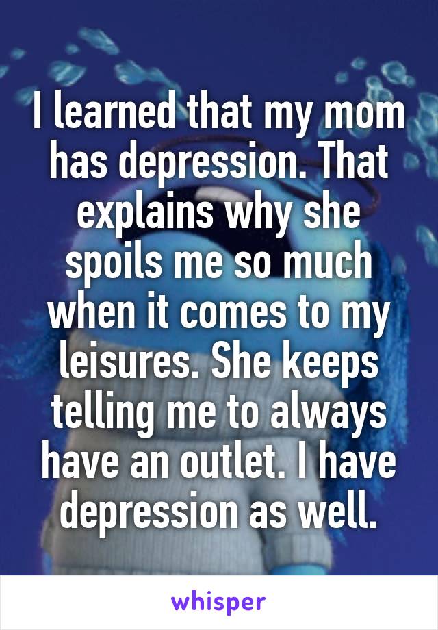 I learned that my mom has depression. That explains why she spoils me so much when it comes to my leisures. She keeps telling me to always have an outlet. I have depression as well.