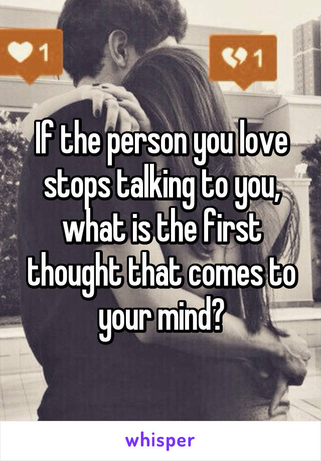 If the person you love stops talking to you, what is the first thought that comes to your mind?