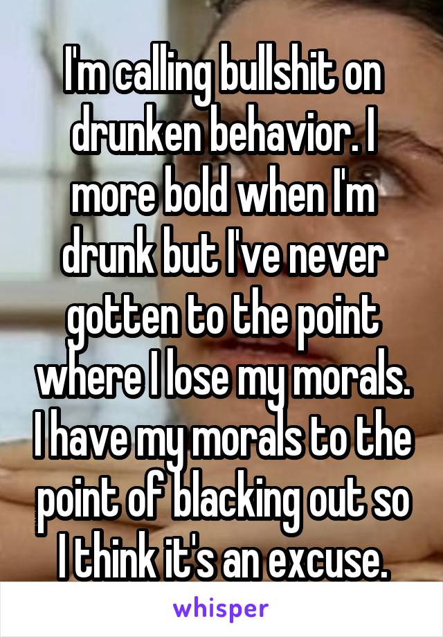 I'm calling bullshit on drunken behavior. I more bold when I'm drunk but I've never gotten to the point where I lose my morals. I have my morals to the point of blacking out so I think it's an excuse.