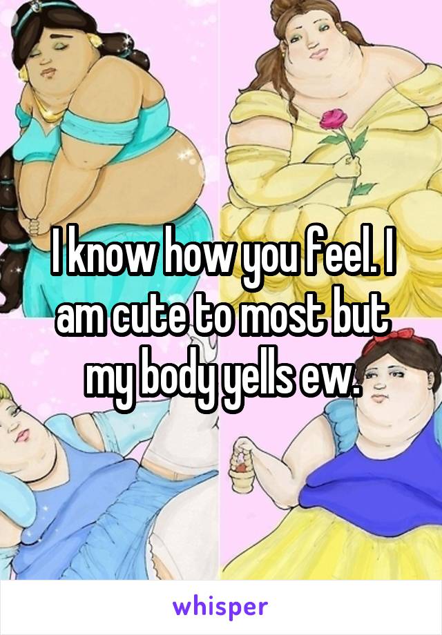 I know how you feel. I am cute to most but my body yells ew.