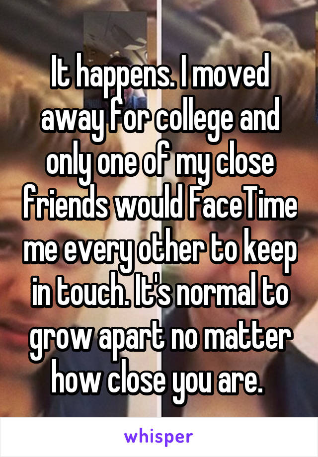 It happens. I moved away for college and only one of my close friends would FaceTime me every other to keep in touch. It's normal to grow apart no matter how close you are. 