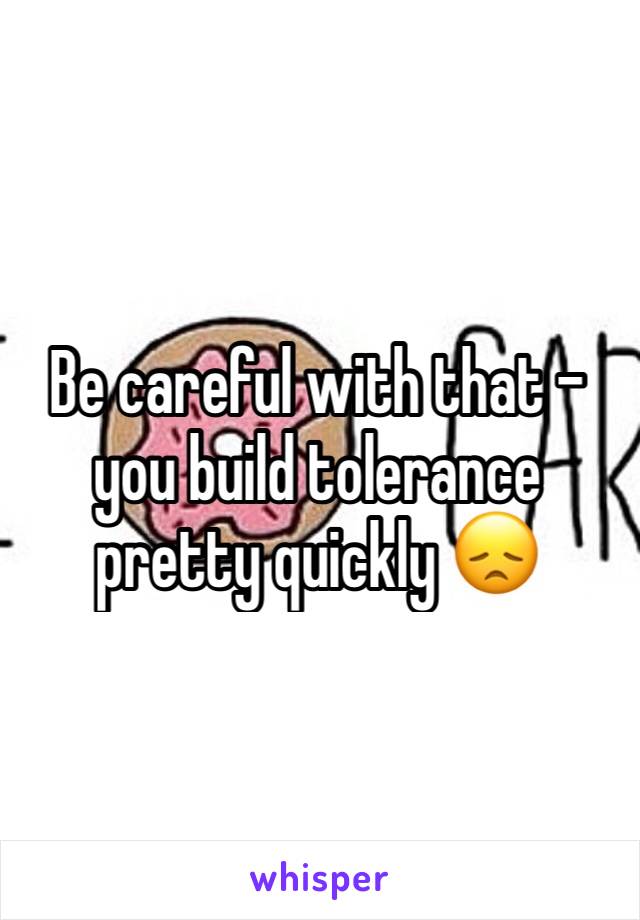 Be careful with that - you build tolerance pretty quickly 😞