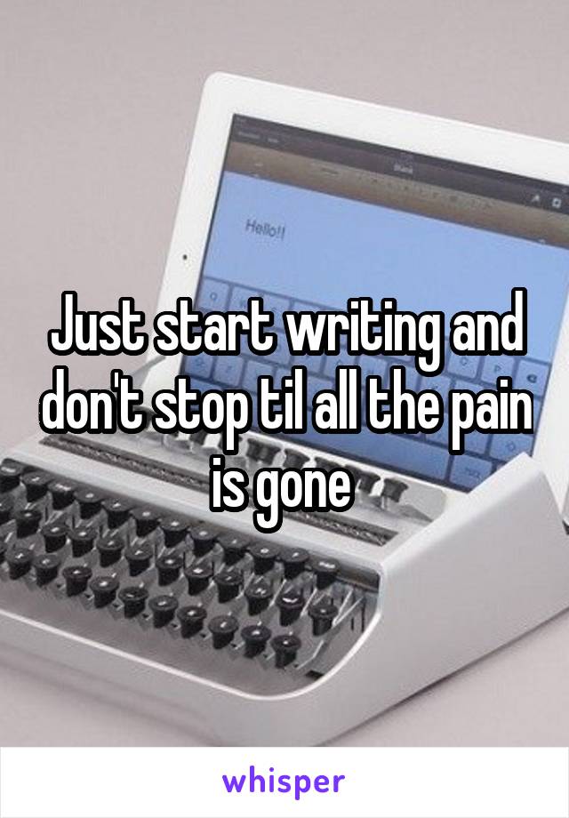Just start writing and don't stop til all the pain is gone 