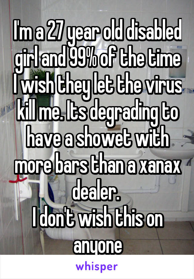I'm a 27 year old disabled girl and 99% of the time I wish they let the virus kill me. Its degrading to have a showet with more bars than a xanax dealer. 
I don't wish this on anyone