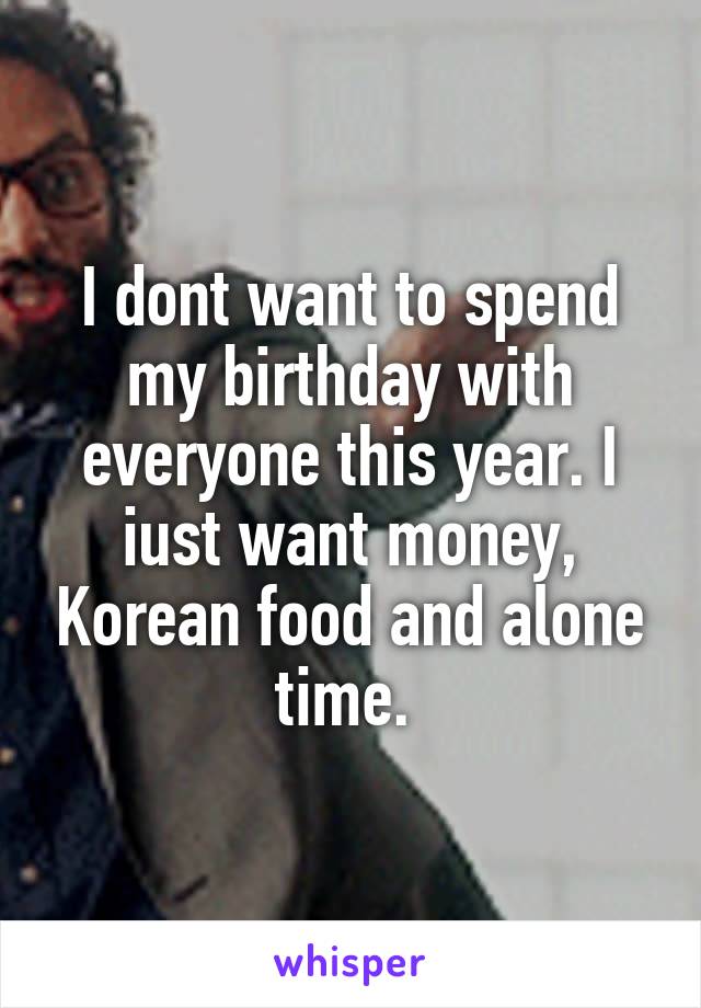 I dont want to spend my birthday with everyone this year. I iust want money, Korean food and alone time. 