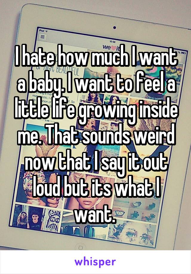 I hate how much I want a baby. I want to feel a little life growing inside me. That sounds weird now that I say it out loud but its what I want. 