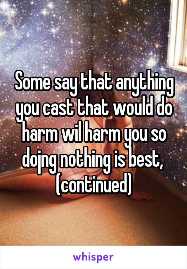 Some say that anything you cast that would do harm wil harm you so dojng nothing is best,  (continued)