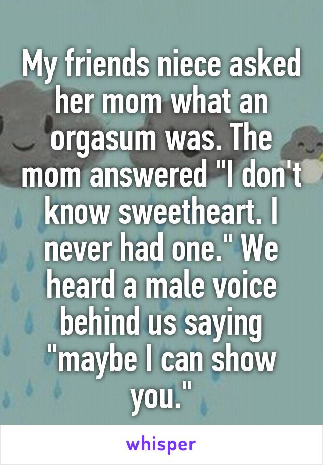 My friends niece asked her mom what an orgasum was. The mom answered "I don't know sweetheart. I never had one." We heard a male voice behind us saying "maybe I can show you."