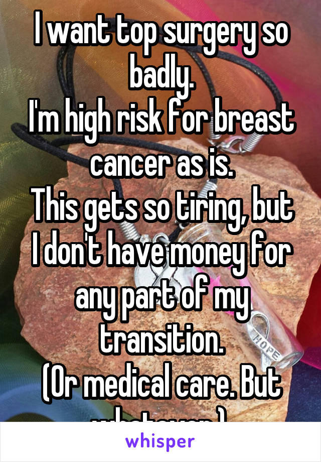 I want top surgery so badly.
I'm high risk for breast cancer as is.
This gets so tiring, but I don't have money for any part of my transition.
(Or medical care. But whatever.) 