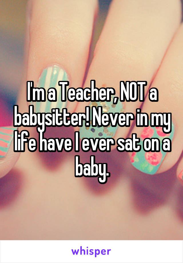 I'm a Teacher, NOT a babysitter! Never in my life have I ever sat on a baby.
