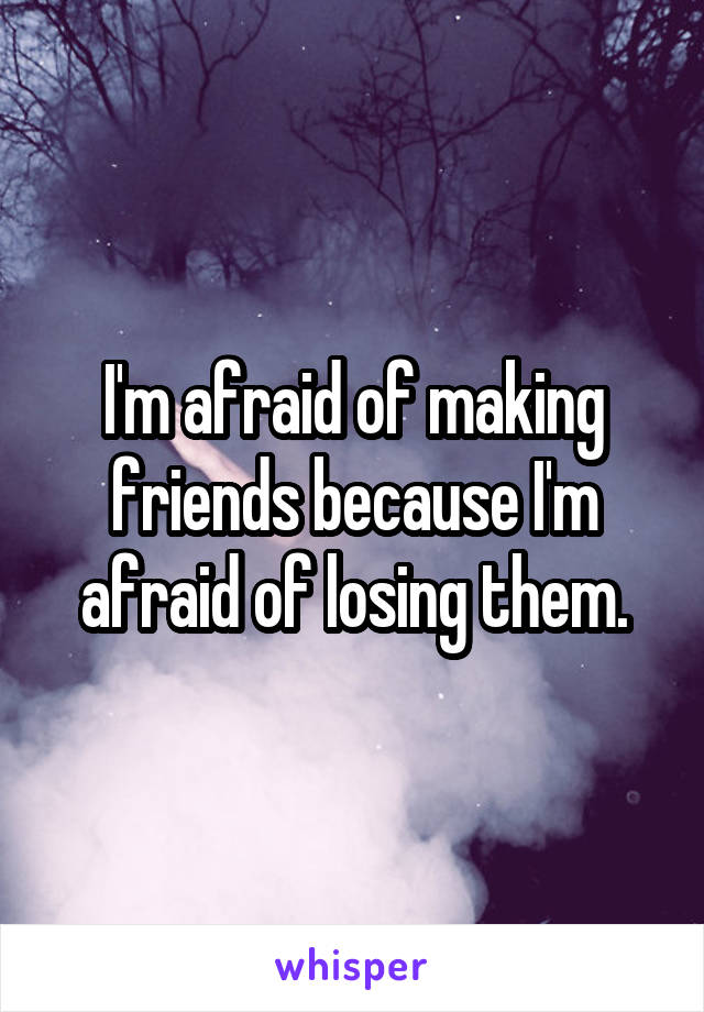 I'm afraid of making friends because I'm afraid of losing them.