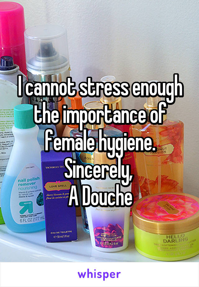 I cannot stress enough the importance of female hygiene. Sincerely, 
A Douche