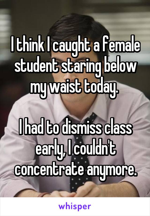 I think I caught a female student staring below my waist today. 

I had to dismiss class early, I couldn't concentrate anymore.