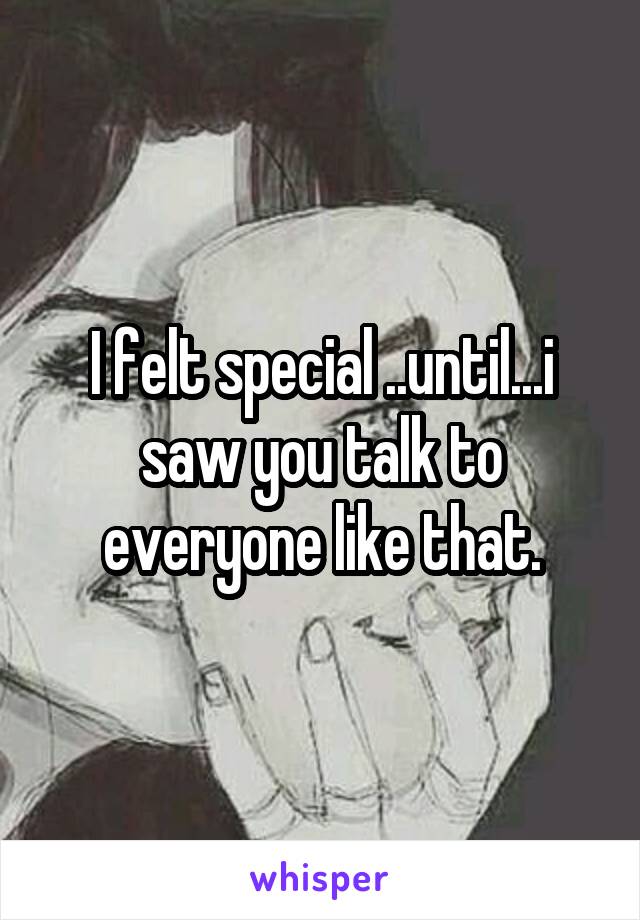 I felt special ..until...i saw you talk to everyone like that.
