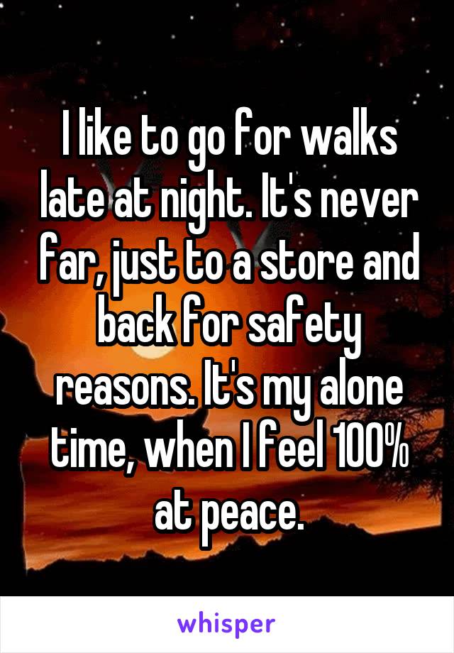 I like to go for walks late at night. It's never far, just to a store and back for safety reasons. It's my alone time, when I feel 100% at peace.