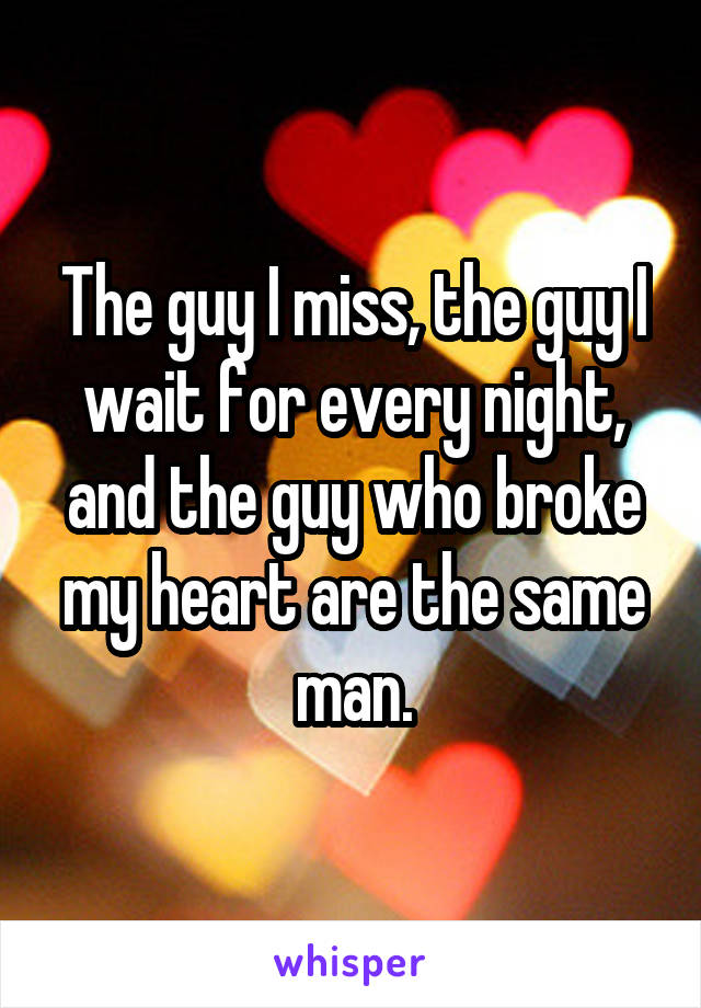 The guy I miss, the guy I wait for every night, and the guy who broke my heart are the same man.