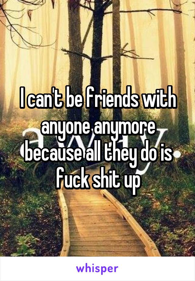I can't be friends with anyone anymore because all they do is fuck shit up