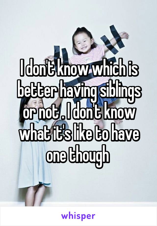 I don't know which is better having siblings or not . I don't know what it's like to have one though 