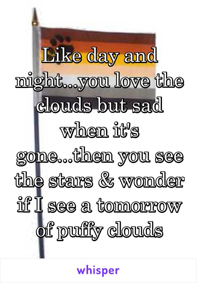 Like day and night...you love the clouds but sad when it's gone...then you see the stars & wonder if I see a tomorrow of puffy clouds