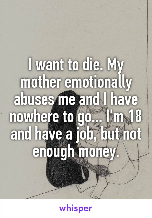 I want to die. My mother emotionally abuses me and I have nowhere to go... I'm 18 and have a job, but not enough money.