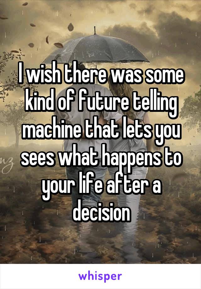 I wish there was some kind of future telling machine that lets you sees what happens to your life after a decision
