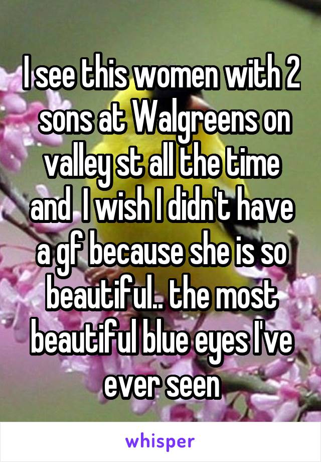I see this women with 2  sons at Walgreens on valley st all the time and  I wish I didn't have a gf because she is so beautiful.. the most beautiful blue eyes I've ever seen