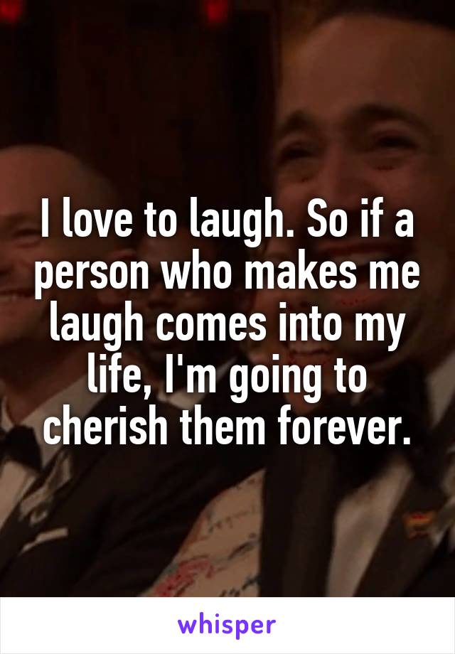 I love to laugh. So if a person who makes me laugh comes into my life, I'm going to cherish them forever.