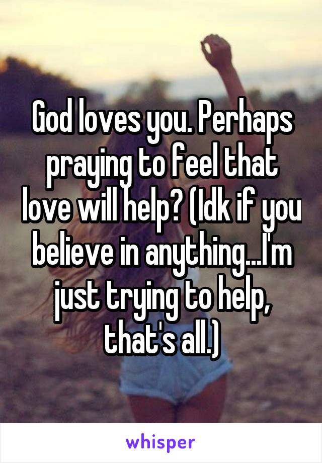 God loves you. Perhaps praying to feel that love will help? (Idk if you believe in anything...I'm just trying to help, that's all.)