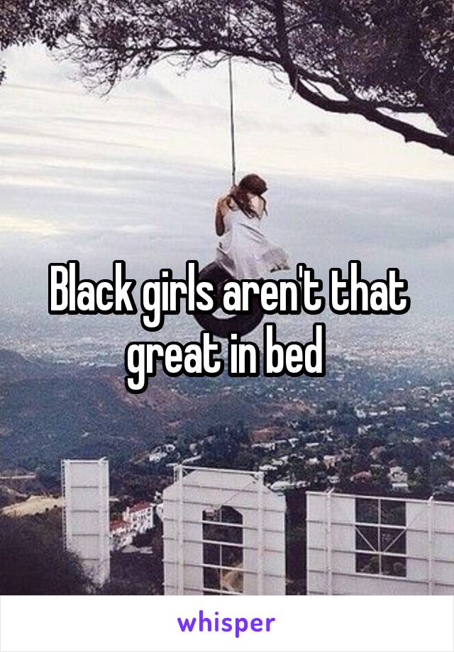 Black girls aren't that great in bed 