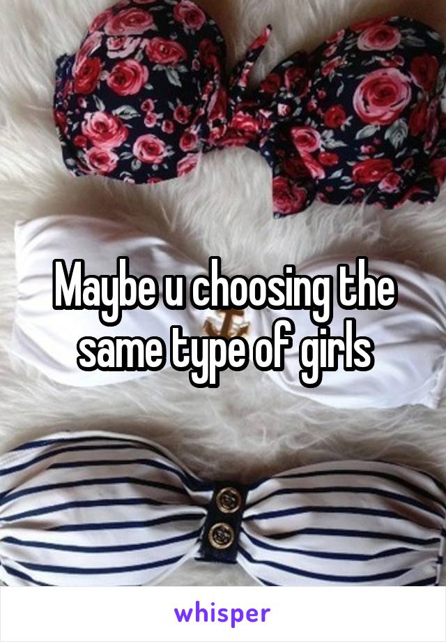 Maybe u choosing the same type of girls