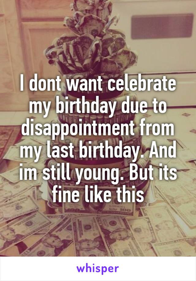 I dont want celebrate my birthday due to disappointment from my last birthday. And im still young. But its fine like this