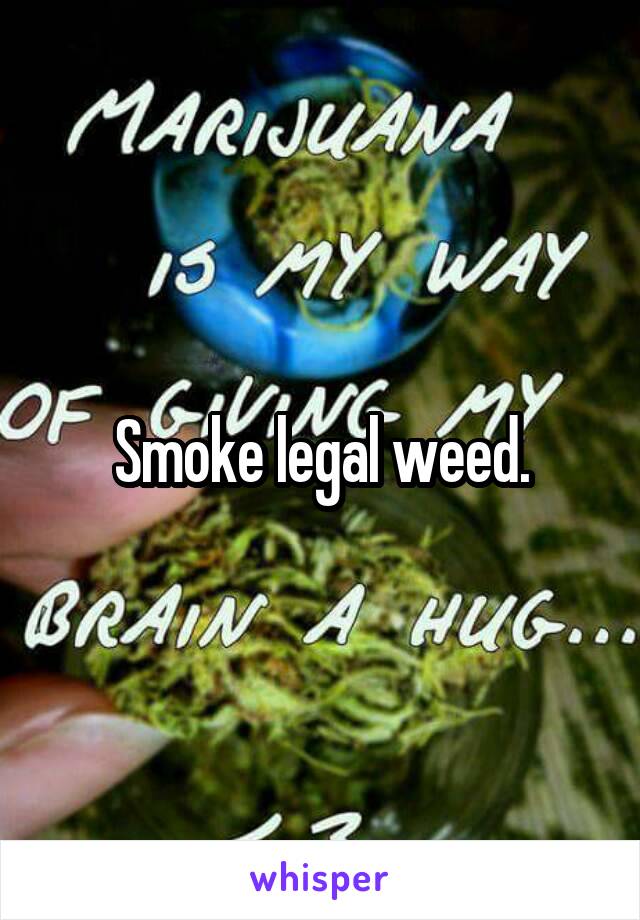 Smoke legal weed.