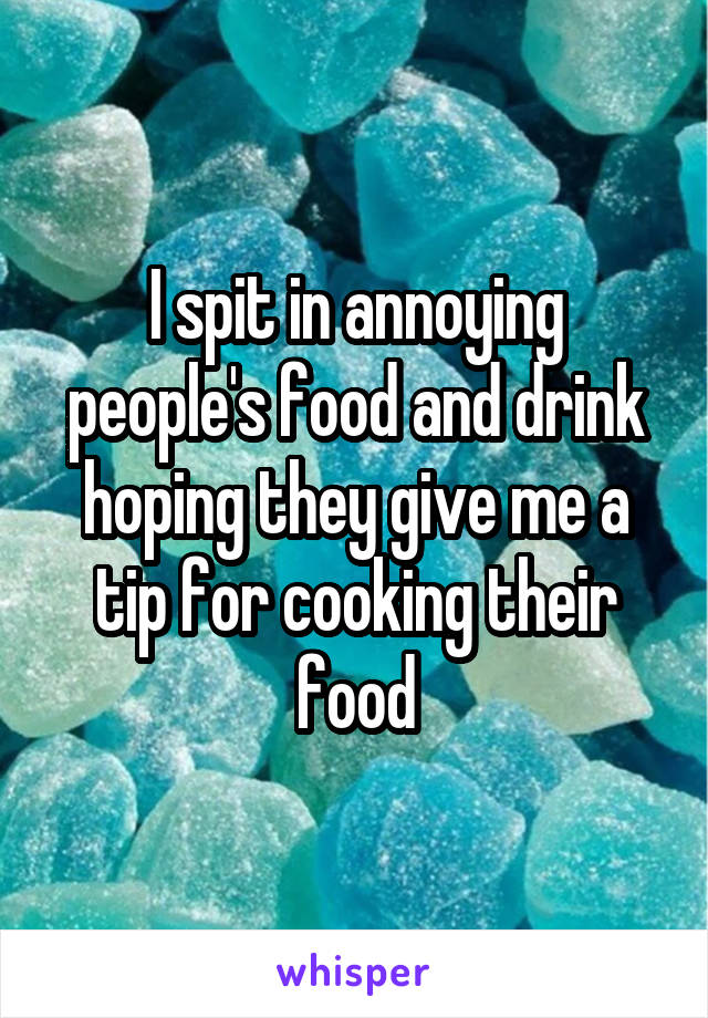 I spit in annoying people's food and drink hoping they give me a tip for cooking their food