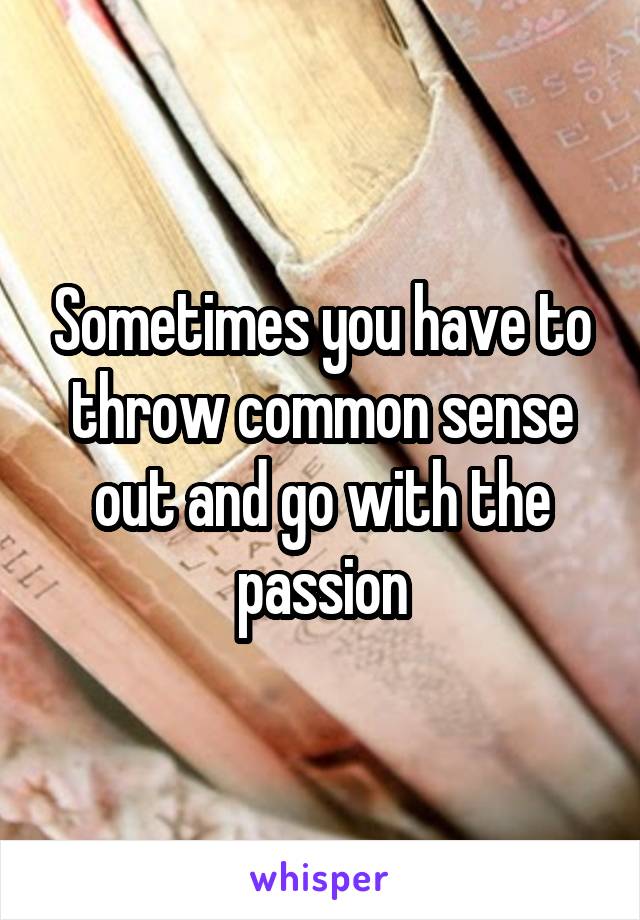 Sometimes you have to throw common sense out and go with the passion